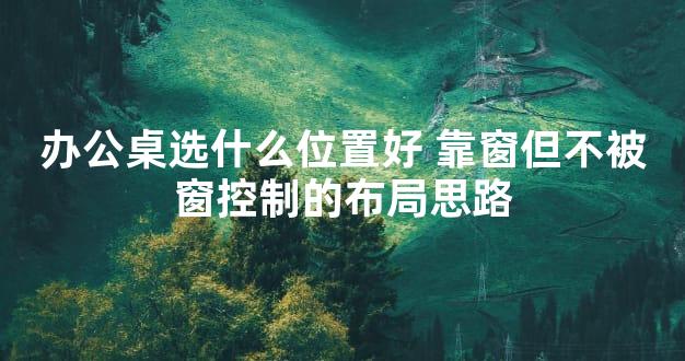办公桌选什么位置好 靠窗但不被窗控制的布局思路